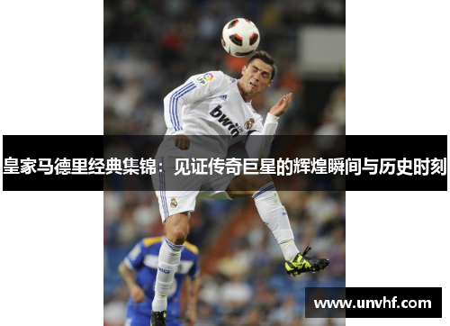 皇家马德里经典集锦：见证传奇巨星的辉煌瞬间与历史时刻