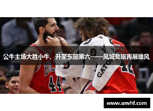 公牛主场大胜小牛，升至东部第六——风城劲旅再展雄风